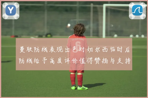 曼联防线表现出色对切尔西临时后防线给予高度评价值得赞扬与支持