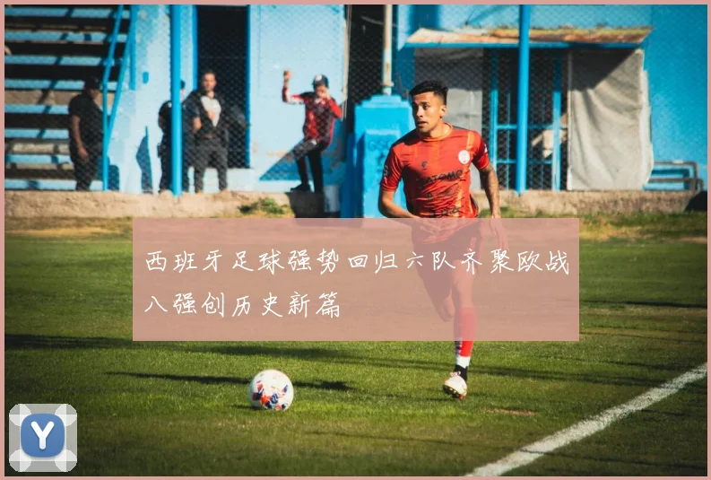 西班牙足球强势回归六队齐聚欧战八强创历史新篇