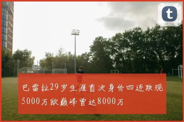 巴雷拉29岁生涯首次身价四连跌现5000万欧巅峰曾达8000万