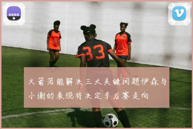 火箭若能解决三大关键问题伊森与小谢的表现将决定季后赛走向