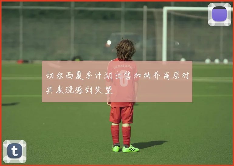 切尔西夏季计划出售加纳乔高层对其表现感到失望