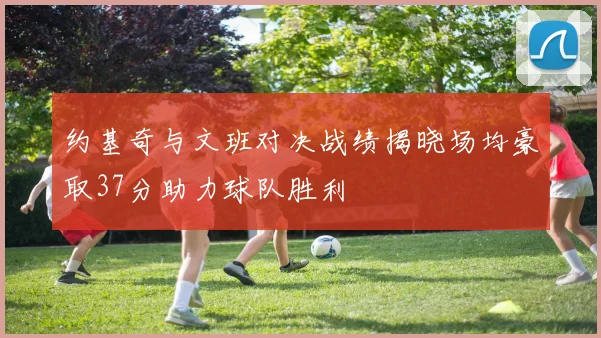 约基奇与文班对决战绩揭晓场均豪取37分助力球队胜利