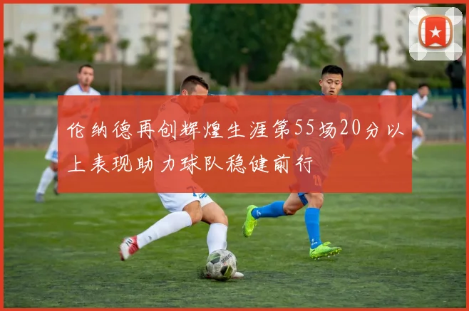伦纳德再创辉煌生涯第55场20分以上表现助力球队稳健前行