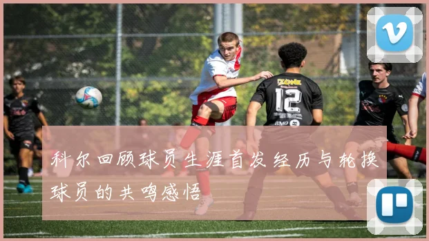 科尔回顾球员生涯首发经历与轮换球员的共鸣感悟