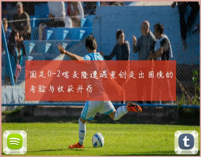 国足0-2喀麦隆遭遇重创走出困境的考验与收获并存