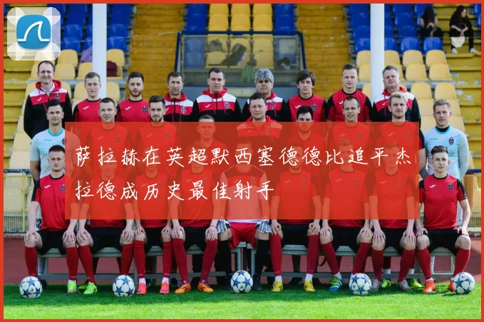 萨拉赫在英超默西塞德德比追平杰拉德成历史最佳射手