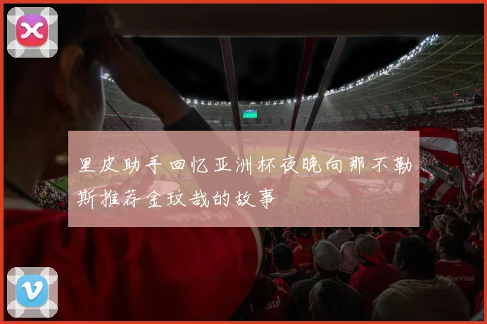 里皮助手回忆亚洲杯夜晚向那不勒斯推荐金玟哉的故事