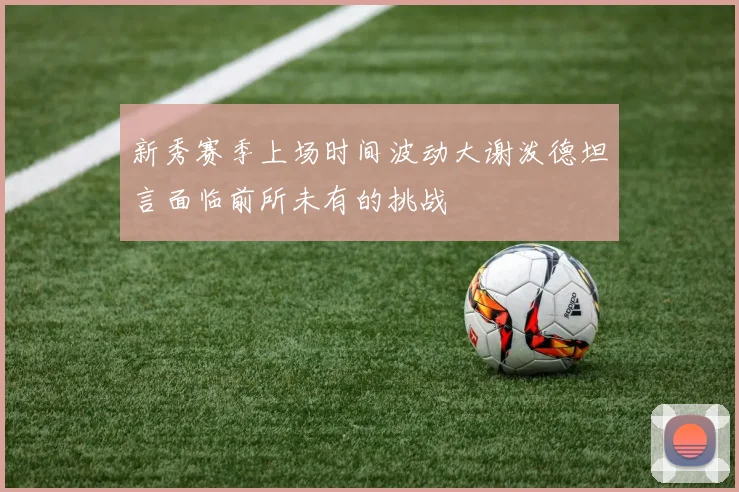 新秀赛季上场时间波动大谢泼德坦言面临前所未有的挑战