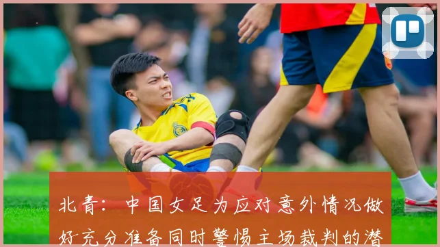 北青：中国女足为应对意外情况做好充分准备同时警惕主场裁判的潜在影响