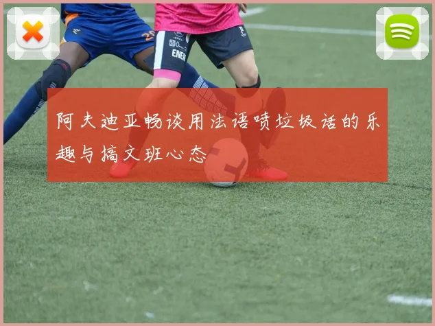 阿夫迪亚畅谈用法语喷垃圾话的乐趣与搞文班心态