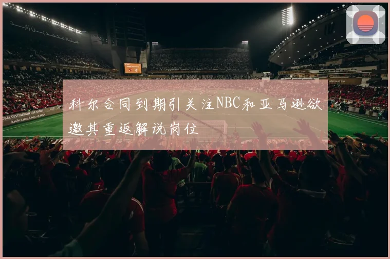科尔合同到期引关注NBC和亚马逊欲邀其重返解说岗位